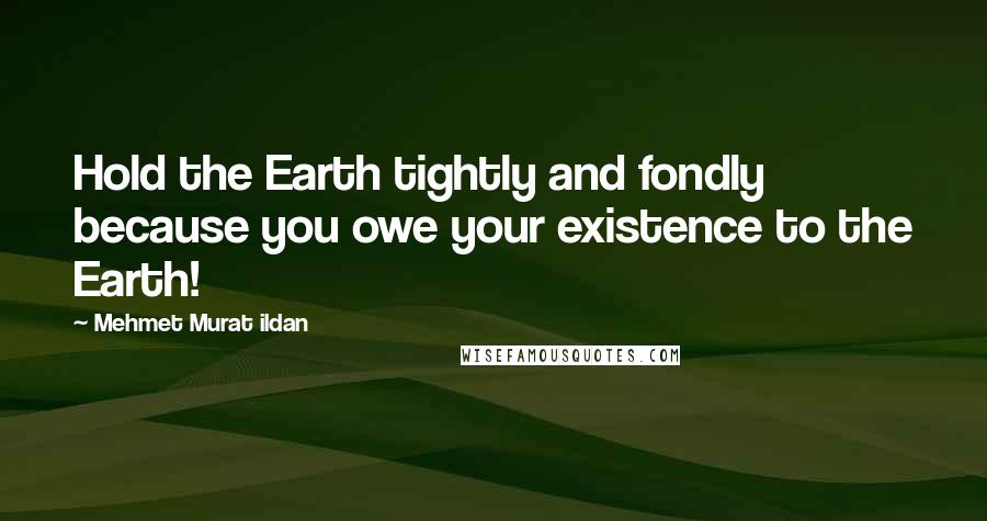 Mehmet Murat Ildan Quotes: Hold the Earth tightly and fondly because you owe your existence to the Earth!