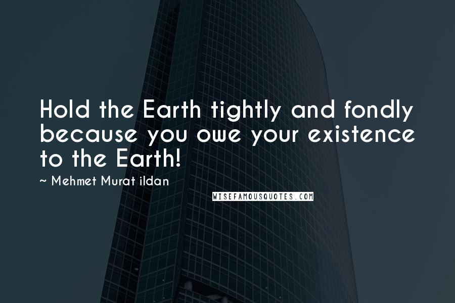 Mehmet Murat Ildan Quotes: Hold the Earth tightly and fondly because you owe your existence to the Earth!