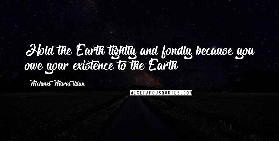 Mehmet Murat Ildan Quotes: Hold the Earth tightly and fondly because you owe your existence to the Earth!