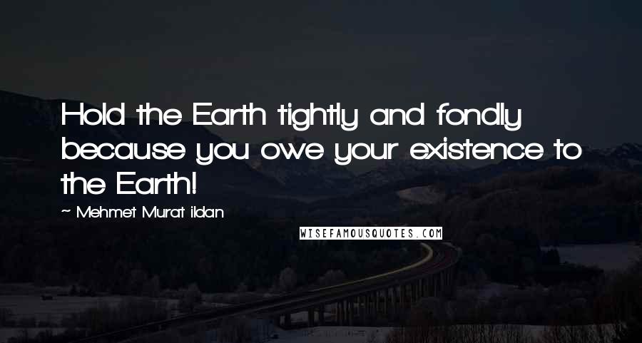 Mehmet Murat Ildan Quotes: Hold the Earth tightly and fondly because you owe your existence to the Earth!