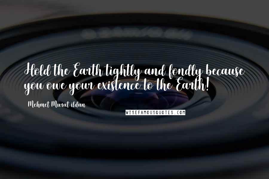 Mehmet Murat Ildan Quotes: Hold the Earth tightly and fondly because you owe your existence to the Earth!