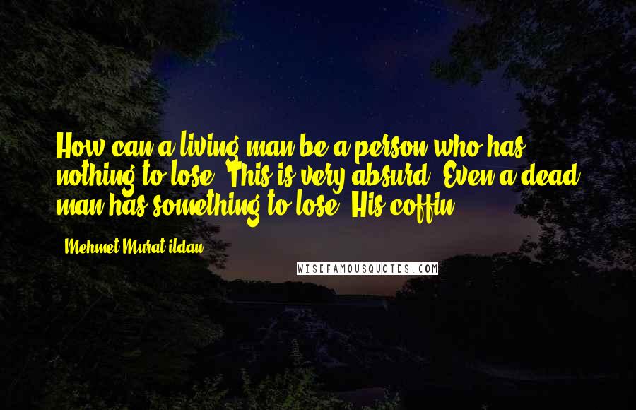 Mehmet Murat Ildan Quotes: How can a living man be a person who has nothing to lose? This is very absurd! Even a dead man has something to lose: His coffin!