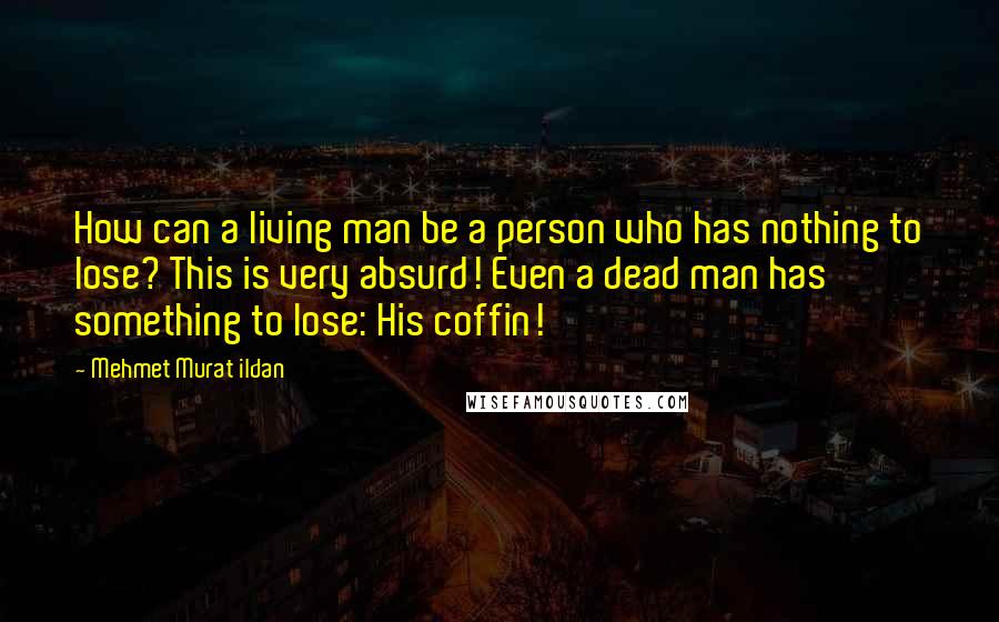 Mehmet Murat Ildan Quotes: How can a living man be a person who has nothing to lose? This is very absurd! Even a dead man has something to lose: His coffin!