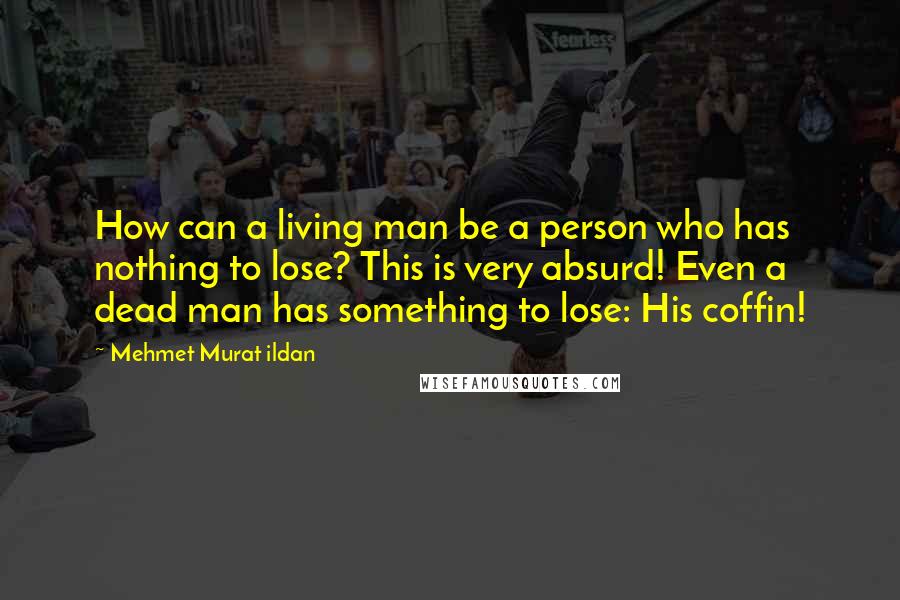 Mehmet Murat Ildan Quotes: How can a living man be a person who has nothing to lose? This is very absurd! Even a dead man has something to lose: His coffin!