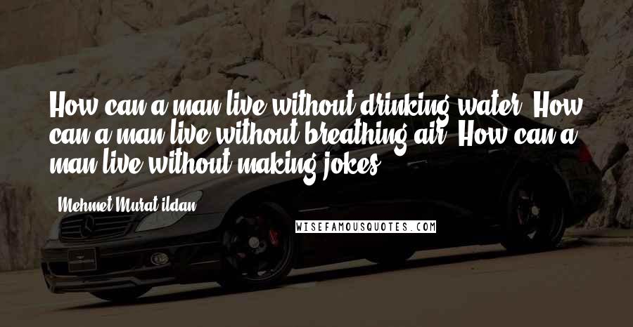 Mehmet Murat Ildan Quotes: How can a man live without drinking water? How can a man live without breathing air? How can a man live without making jokes?