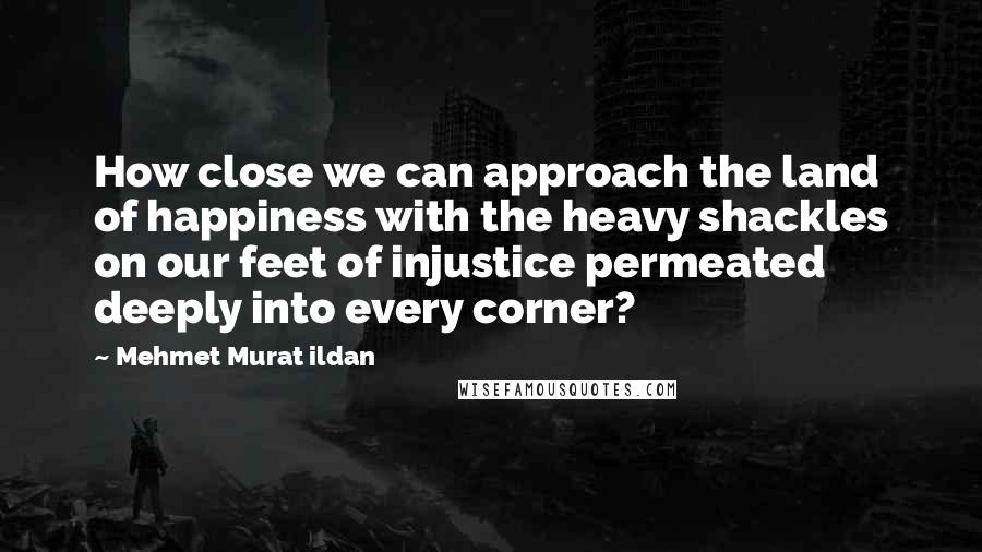 Mehmet Murat Ildan Quotes: How close we can approach the land of happiness with the heavy shackles on our feet of injustice permeated deeply into every corner?