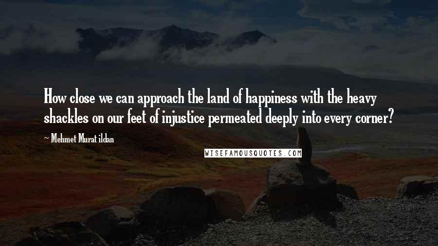 Mehmet Murat Ildan Quotes: How close we can approach the land of happiness with the heavy shackles on our feet of injustice permeated deeply into every corner?