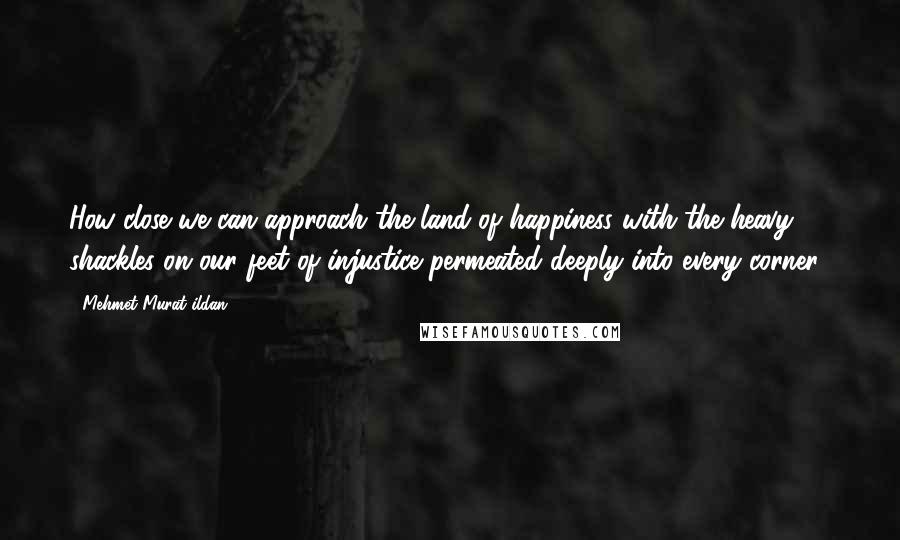 Mehmet Murat Ildan Quotes: How close we can approach the land of happiness with the heavy shackles on our feet of injustice permeated deeply into every corner?