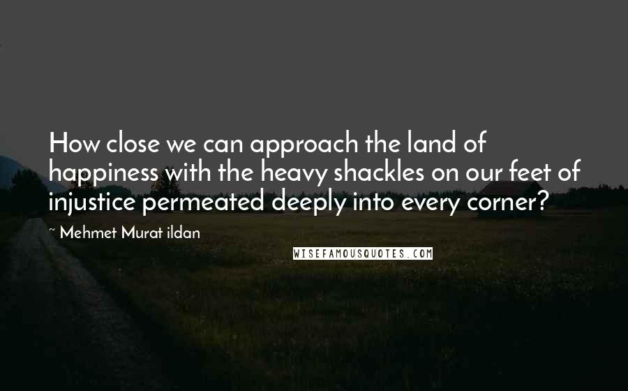 Mehmet Murat Ildan Quotes: How close we can approach the land of happiness with the heavy shackles on our feet of injustice permeated deeply into every corner?