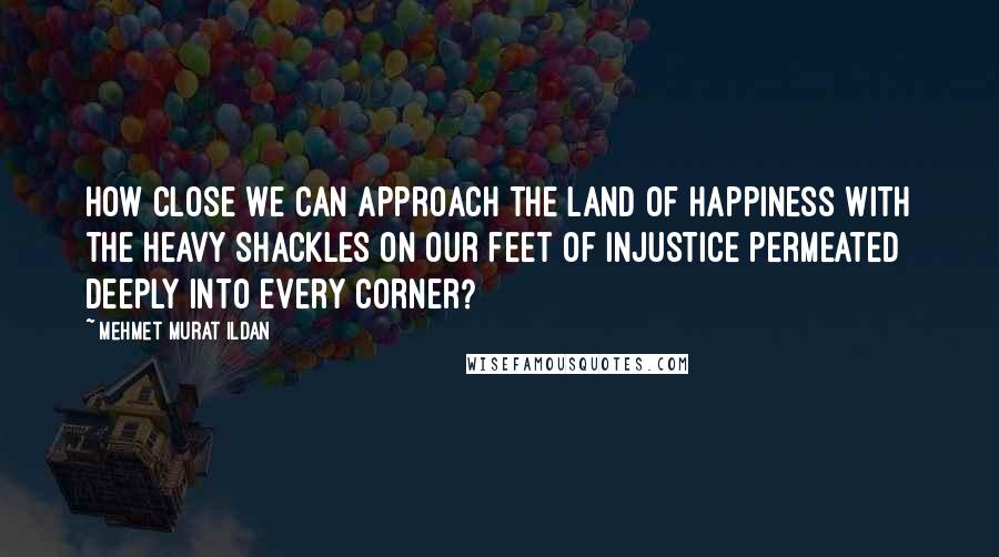 Mehmet Murat Ildan Quotes: How close we can approach the land of happiness with the heavy shackles on our feet of injustice permeated deeply into every corner?