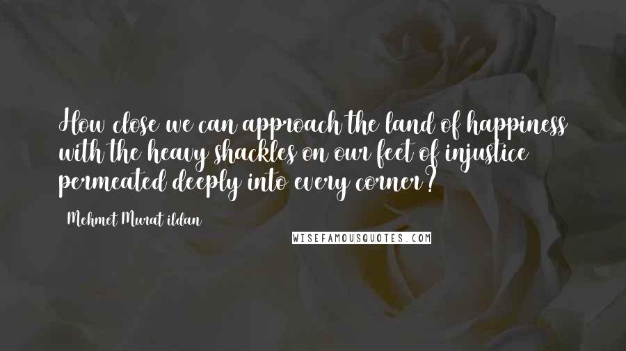 Mehmet Murat Ildan Quotes: How close we can approach the land of happiness with the heavy shackles on our feet of injustice permeated deeply into every corner?