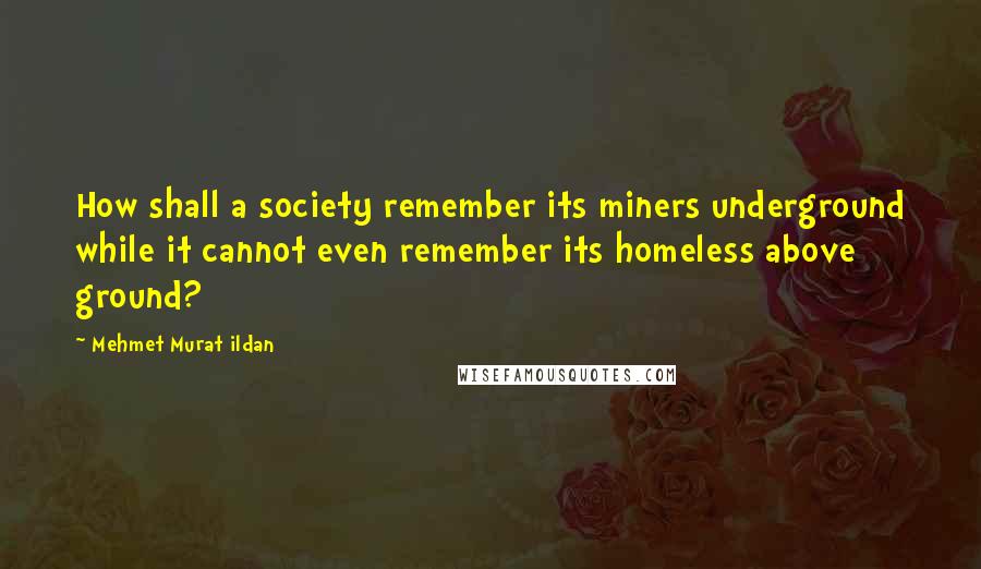 Mehmet Murat Ildan Quotes: How shall a society remember its miners underground while it cannot even remember its homeless above ground?