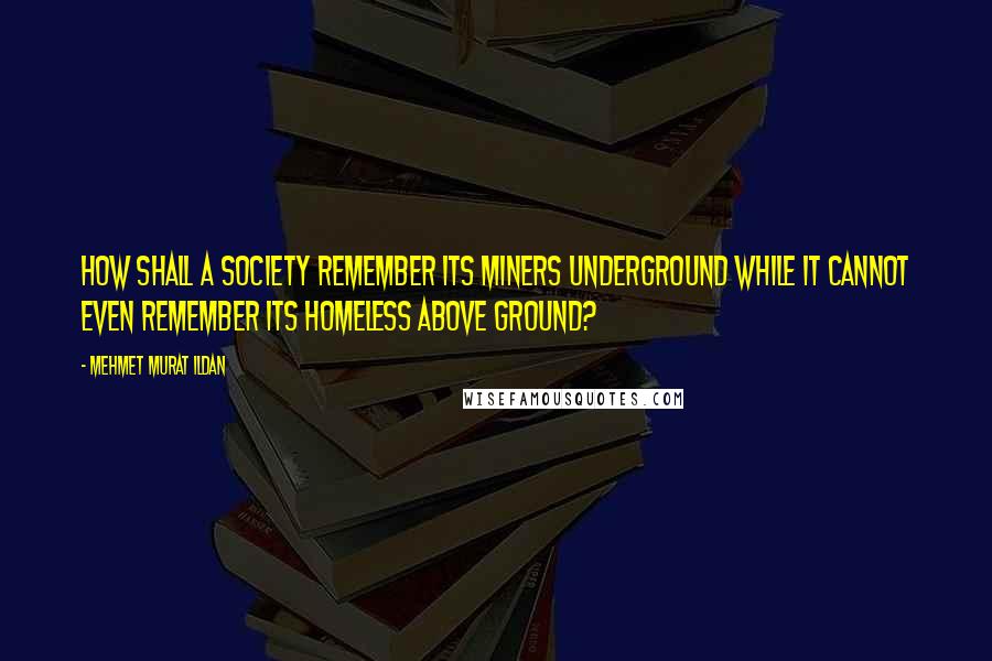 Mehmet Murat Ildan Quotes: How shall a society remember its miners underground while it cannot even remember its homeless above ground?