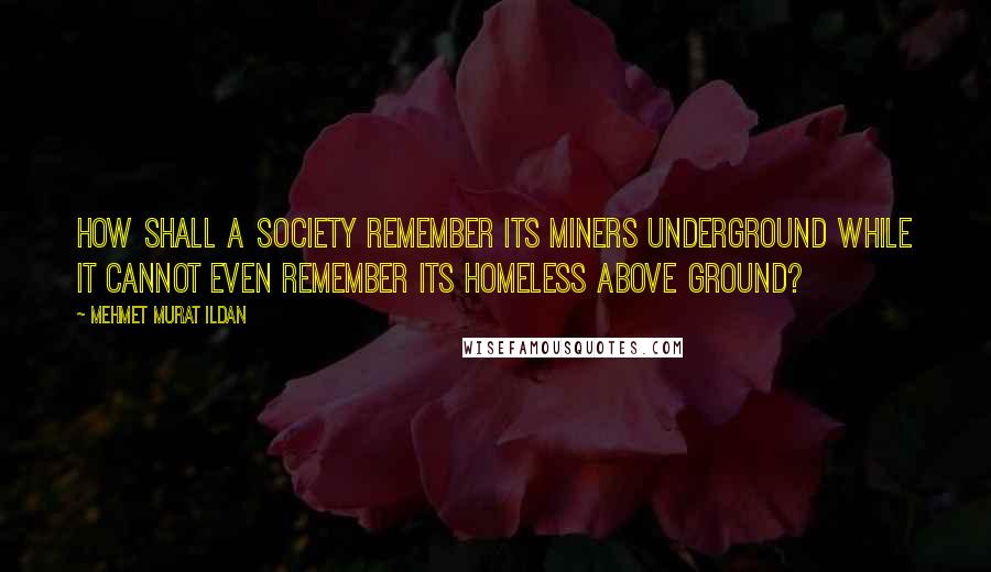 Mehmet Murat Ildan Quotes: How shall a society remember its miners underground while it cannot even remember its homeless above ground?