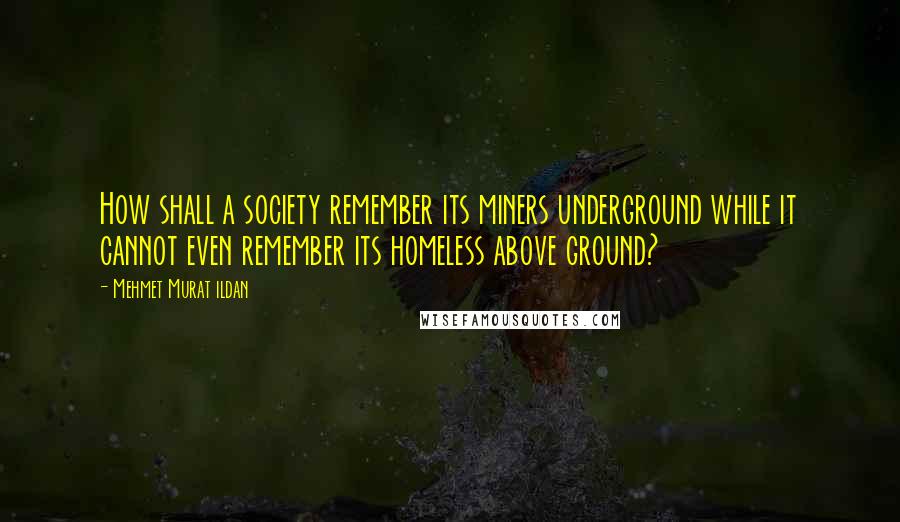 Mehmet Murat Ildan Quotes: How shall a society remember its miners underground while it cannot even remember its homeless above ground?