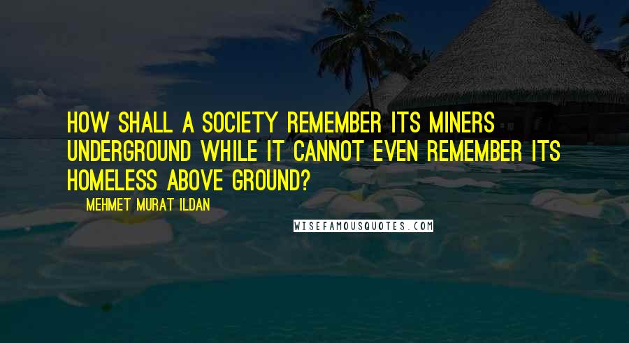 Mehmet Murat Ildan Quotes: How shall a society remember its miners underground while it cannot even remember its homeless above ground?