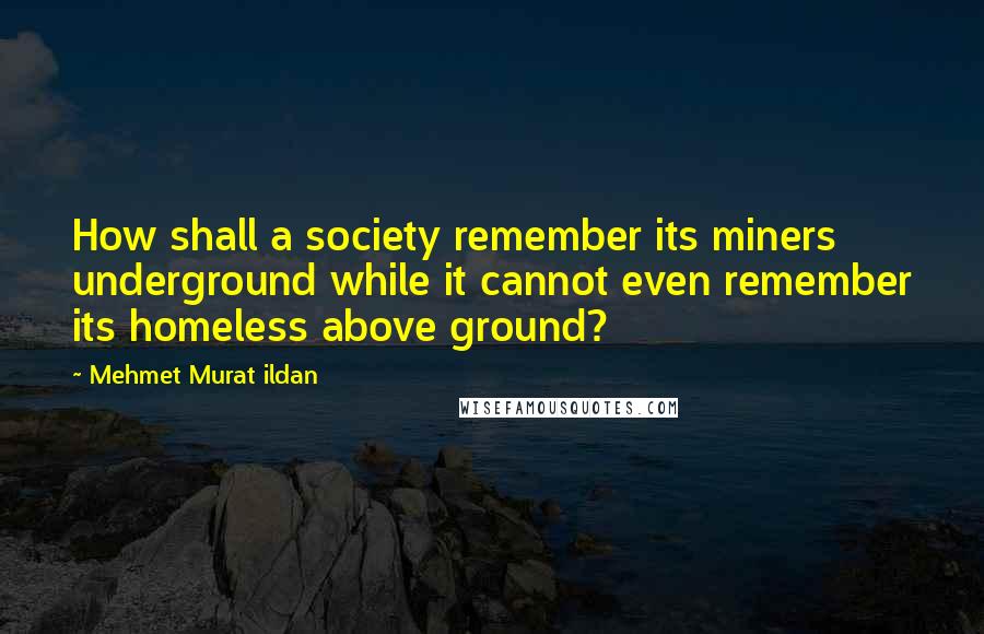 Mehmet Murat Ildan Quotes: How shall a society remember its miners underground while it cannot even remember its homeless above ground?