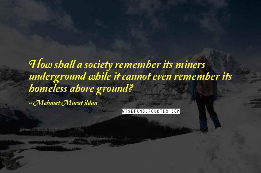 Mehmet Murat Ildan Quotes: How shall a society remember its miners underground while it cannot even remember its homeless above ground?