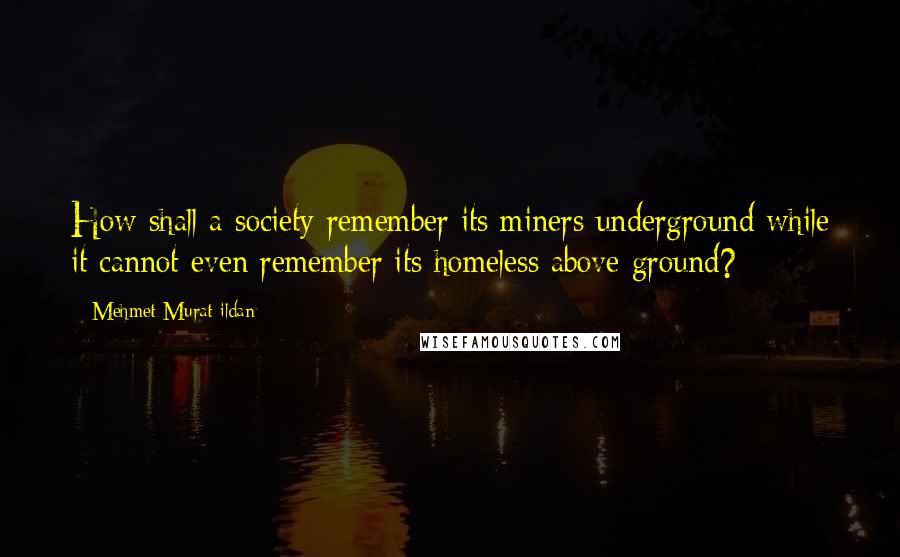 Mehmet Murat Ildan Quotes: How shall a society remember its miners underground while it cannot even remember its homeless above ground?