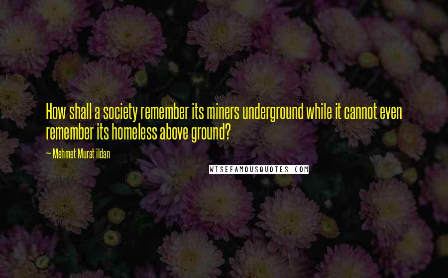 Mehmet Murat Ildan Quotes: How shall a society remember its miners underground while it cannot even remember its homeless above ground?