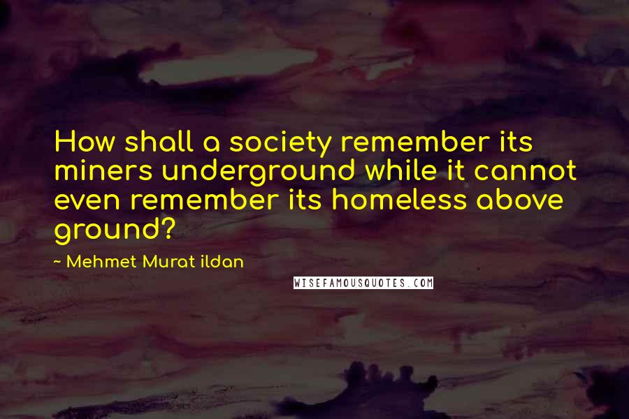 Mehmet Murat Ildan Quotes: How shall a society remember its miners underground while it cannot even remember its homeless above ground?