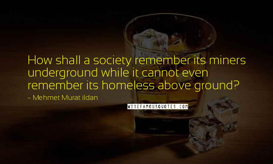 Mehmet Murat Ildan Quotes: How shall a society remember its miners underground while it cannot even remember its homeless above ground?