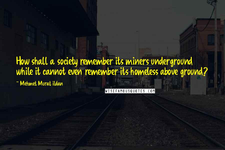 Mehmet Murat Ildan Quotes: How shall a society remember its miners underground while it cannot even remember its homeless above ground?