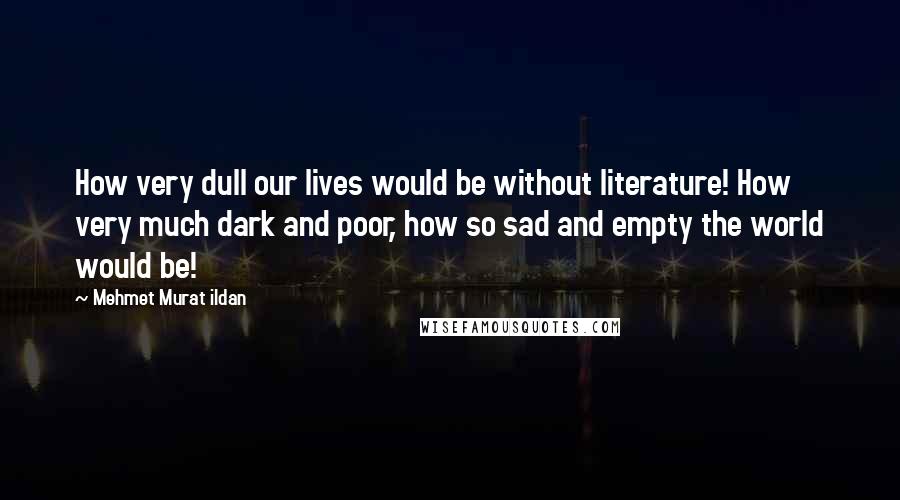 Mehmet Murat Ildan Quotes: How very dull our lives would be without literature! How very much dark and poor, how so sad and empty the world would be!