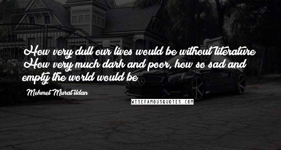 Mehmet Murat Ildan Quotes: How very dull our lives would be without literature! How very much dark and poor, how so sad and empty the world would be!