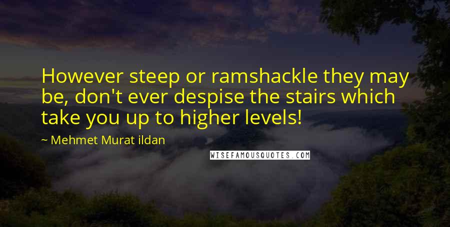 Mehmet Murat Ildan Quotes: However steep or ramshackle they may be, don't ever despise the stairs which take you up to higher levels!