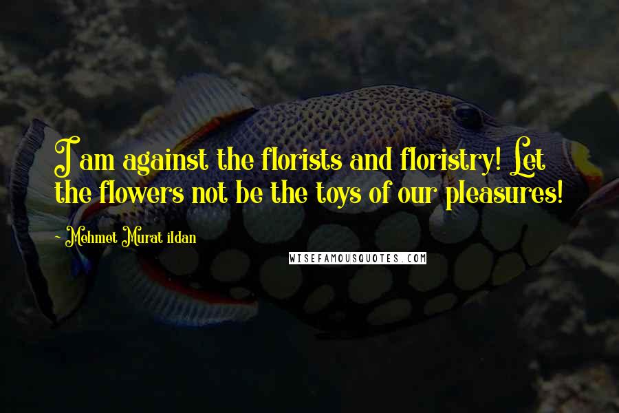 Mehmet Murat Ildan Quotes: I am against the florists and floristry! Let the flowers not be the toys of our pleasures!