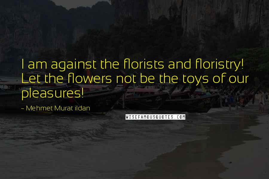 Mehmet Murat Ildan Quotes: I am against the florists and floristry! Let the flowers not be the toys of our pleasures!