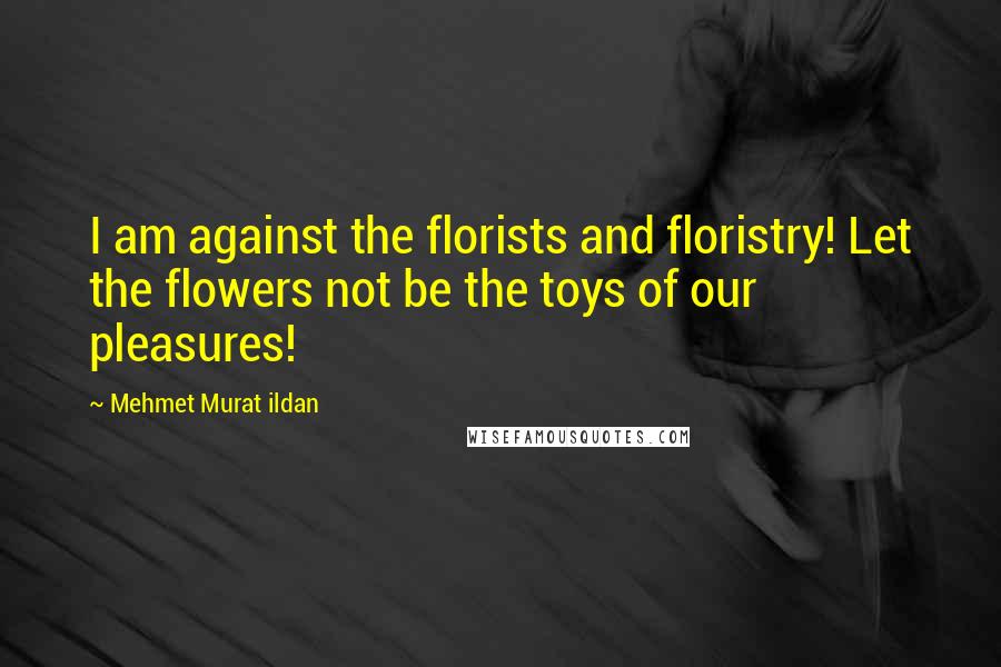 Mehmet Murat Ildan Quotes: I am against the florists and floristry! Let the flowers not be the toys of our pleasures!