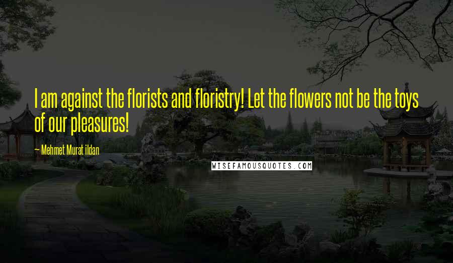 Mehmet Murat Ildan Quotes: I am against the florists and floristry! Let the flowers not be the toys of our pleasures!