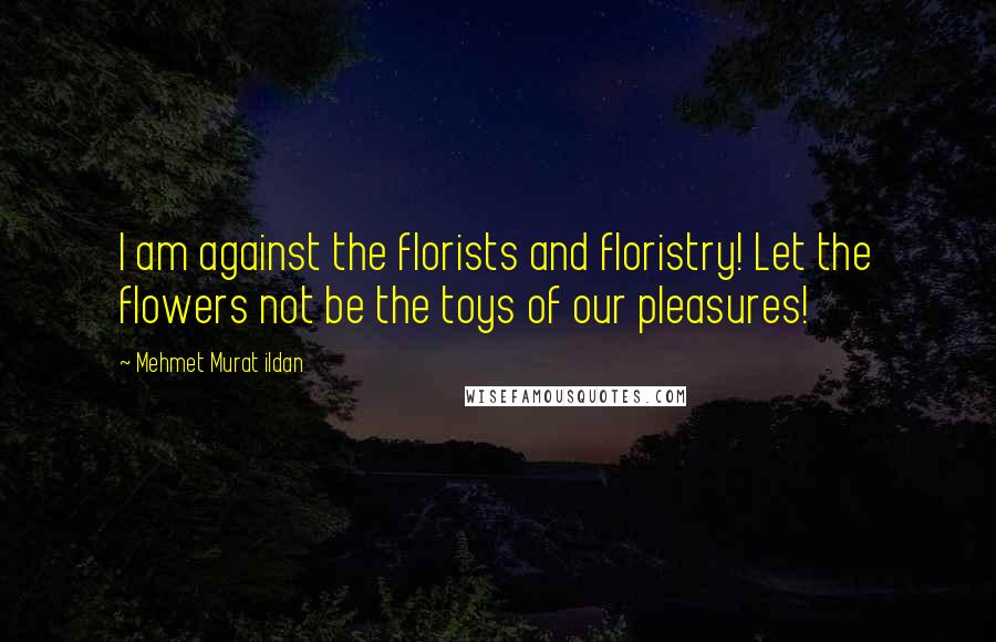 Mehmet Murat Ildan Quotes: I am against the florists and floristry! Let the flowers not be the toys of our pleasures!