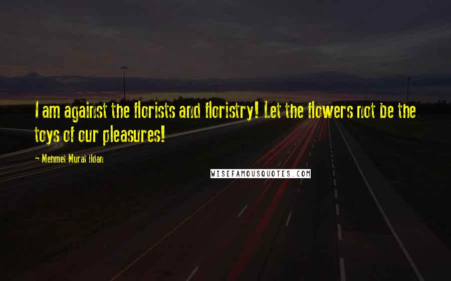 Mehmet Murat Ildan Quotes: I am against the florists and floristry! Let the flowers not be the toys of our pleasures!
