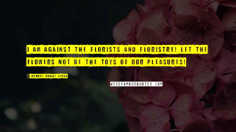 Mehmet Murat Ildan Quotes: I am against the florists and floristry! Let the flowers not be the toys of our pleasures!