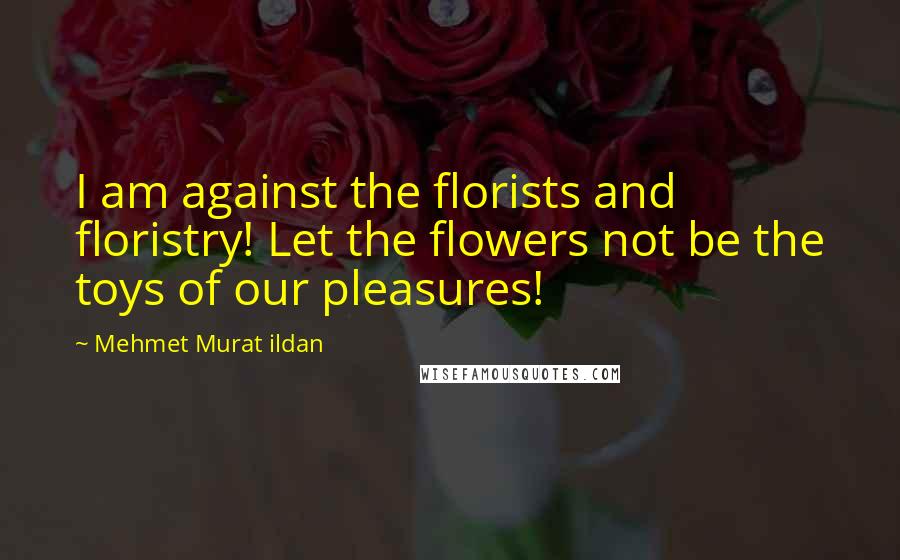 Mehmet Murat Ildan Quotes: I am against the florists and floristry! Let the flowers not be the toys of our pleasures!