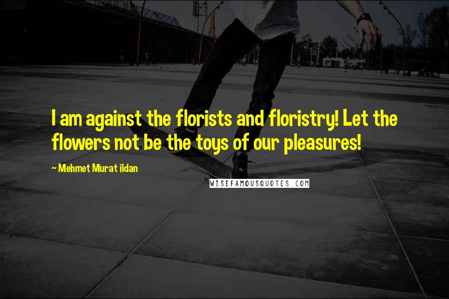 Mehmet Murat Ildan Quotes: I am against the florists and floristry! Let the flowers not be the toys of our pleasures!