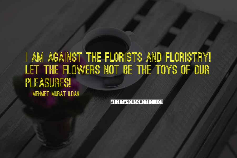 Mehmet Murat Ildan Quotes: I am against the florists and floristry! Let the flowers not be the toys of our pleasures!