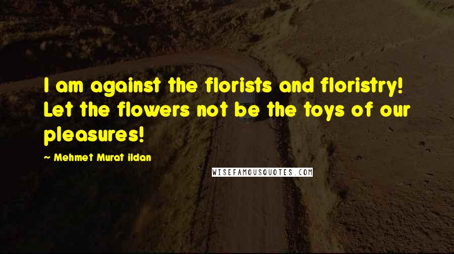 Mehmet Murat Ildan Quotes: I am against the florists and floristry! Let the flowers not be the toys of our pleasures!