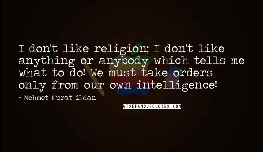 Mehmet Murat Ildan Quotes: I don't like religion; I don't like anything or anybody which tells me what to do! We must take orders only from our own intelligence!