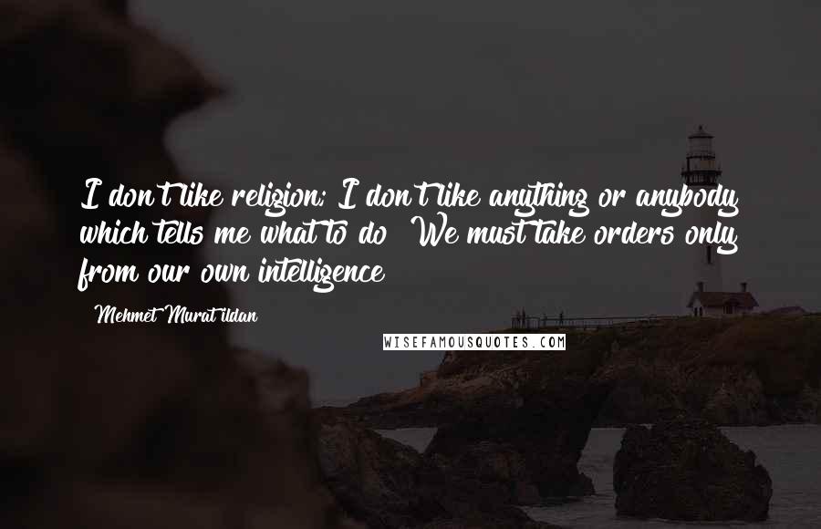 Mehmet Murat Ildan Quotes: I don't like religion; I don't like anything or anybody which tells me what to do! We must take orders only from our own intelligence!