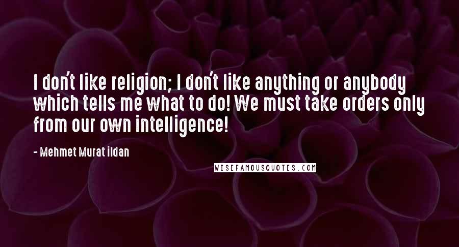 Mehmet Murat Ildan Quotes: I don't like religion; I don't like anything or anybody which tells me what to do! We must take orders only from our own intelligence!