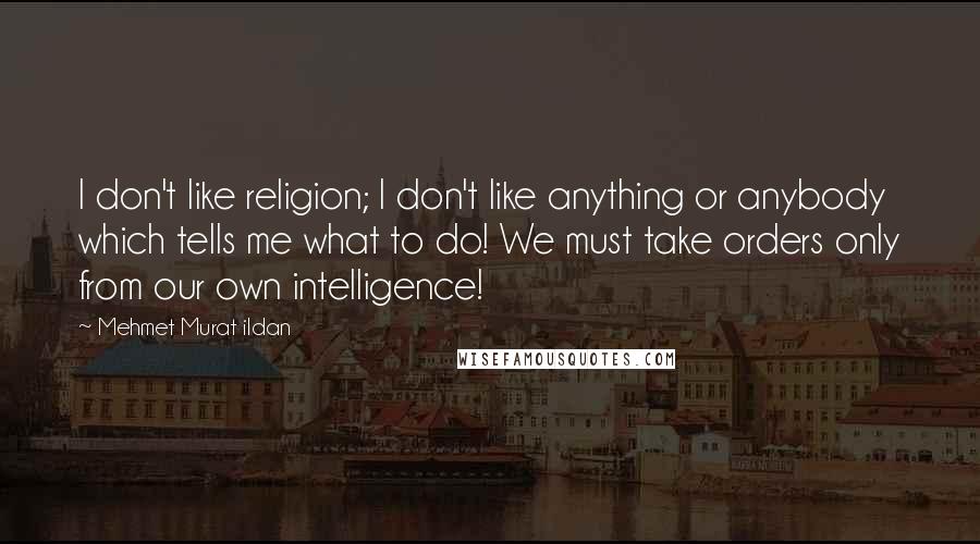 Mehmet Murat Ildan Quotes: I don't like religion; I don't like anything or anybody which tells me what to do! We must take orders only from our own intelligence!