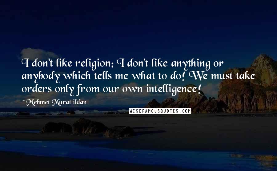 Mehmet Murat Ildan Quotes: I don't like religion; I don't like anything or anybody which tells me what to do! We must take orders only from our own intelligence!