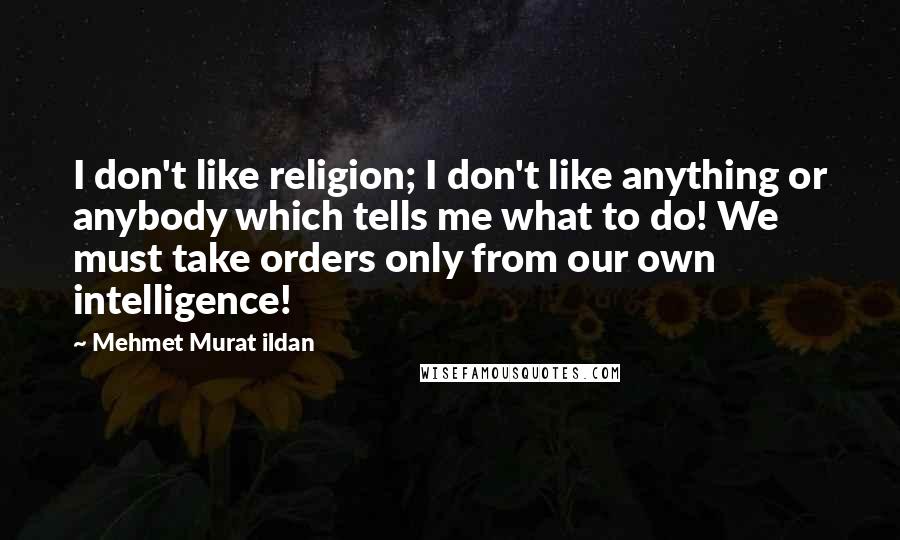 Mehmet Murat Ildan Quotes: I don't like religion; I don't like anything or anybody which tells me what to do! We must take orders only from our own intelligence!