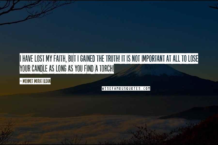 Mehmet Murat Ildan Quotes: I have lost my faith, but I gained the truth! It is not important at all to lose your candle as long as you find a torch!
