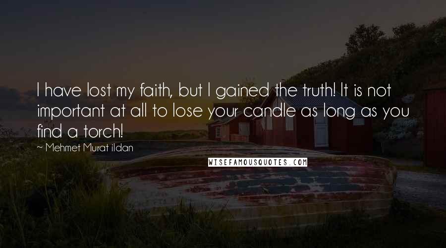Mehmet Murat Ildan Quotes: I have lost my faith, but I gained the truth! It is not important at all to lose your candle as long as you find a torch!