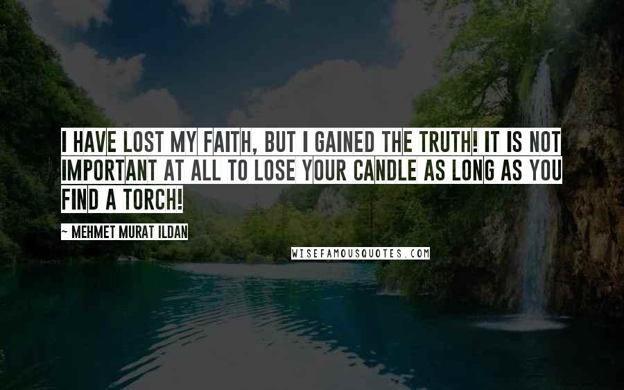 Mehmet Murat Ildan Quotes: I have lost my faith, but I gained the truth! It is not important at all to lose your candle as long as you find a torch!